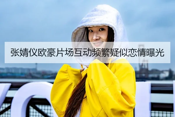 张婧仪欧豪片场互动频繁疑似恋情曝光